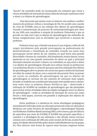 “pacote” de conteúdos pode ser incorporado em contextos que visem a
                             outras atividades de interação do aluno, além da interação autônoma entre
                             o aluno e os objetos de aprendizagem.

                                    Uma discussão que muitas vezes se observa visa analisar a melhor
                             maneira do professor utilizar a tecnologia de OA. De acordo com o ponto
                             de vista do SCORM, nota-se um enfoque dos objetos de aprendizagem
                             visando à automatização do processo de ensino/aprendizagem por meio
                             de um LMS, sem considerar a atuação do professor. Entretanto, o que se
                             percebe na vida real é que os objetos de aprendizagem são utilizados de
                             forma complementar com as atividades que envolvem a atuação do
                             professor.

                                    Podemos notar que, voltando um pouco à sua origem, a idéia de OA
                             surgiu inicialmente pela grande preocupação na padronização do
                             desenvolvimento e visualização de conteúdos visando seu reuso. Essa
                             preocupação inicial adveio de um contexto no qual havia uma grande
                             diversidade e formas de conteúdos. Adicionalmente, muitos desses cursos
                             apoiavam-se em uma grande autonomia do aluno na qual a principal
                             interação existente era entre o aluno e os conteúdos, ou seja, entre o aluno
                             e os objetos de aprendizagem. Passado esse esforço inicial, os professores
                             e os projetistas deram-se conta de que para uma boa utilização dos objetos
                             de aprendizagem, deve-se pensar em cursos nos quais a ênfase da interação
                             vai além do contato do aluno com o material educacional. Deve-se pensar
                             em cursos ou unidades de aprendizagem em que os objetos de
                             aprendizagem se insiram em um contexto de interação mais amplo,
                             levando-se também em consideração interações entre professores e alunos,
                             bem como entre os próprios alunos. Verifica-se que – observando a
                             utilização do SCORM em unidades de aprendizagem que são planejadas
                             para incluir outras atividades além da simples navegação entre os objetos
                             de aprendizagem – todas as atividades de interação do curso, tais como
                             fóruns e bate-papos, ocorrem em paralelo à exploração dos objetos de
                             aprendizagem.

                                    Outro problema é a existência de várias abordagens pedagógicas
                             normalmente utilizadas tanto na educação presencial como na educação à
                             distância, tais como Projetos de Aprendizagem e Aprendizagem Baseada
                             em Problemas Problem Based Learning (PBL), entre outras, que são difíceis
                             de especificar por meio do SCORM. O SCORM não permite especificar o
                             contexto e a abordagem de sua utilização e não aborda outros serviços
                             comuns com a utilização de LMS, tais como sessões de fórum, sessões bate-
                             papo, atividades desenvolvidas pelos alunos individualmente ou em grupo,
                             etc. Para oferecer uma forma de superar essas lacunas, surgiram outras
○   ○   ○   ○   ○   ○   ○    ○   ○   ○   ○   ○   ○   ○   ○   ○   ○   ○   ○   ○   ○   ○   ○   ○   ○   ○   ○   ○   ○   ○   ○   ○   ○   ○   ○   ○   ○   ○   ○   ○   ○   ○   ○   ○   ○   ○   ○   ○   ○   ○   ○   ○   ○




                        88
 