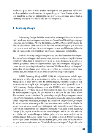 iniciativas para buscar uma maior abrangência nas pesquisas referentes
                            ao desenvolvimento de objetos de aprendizagem. Uma dessas iniciativas
                            tem recebido destaque, principalmente por seu arcabouço conceitual, o
                            Learning Design e será analisado na seção seguinte.



                            4 Learning Design
                              Lea
                               ear     Des
                                        esi


                                    O Learning Design da IMS é um modelo para especificação de objetos
                            e atividades de aprendizagem com base no Educational Modeling Language
                            (EML) da Universidade Aberta da Holanda (UONL). O desenvolvimento do
                            EML iniciou-se em 1998 com a idéia de criar uma modelagem que pudesse
                            representar uma unidade de aprendizagem em sua totalidade, englobando
                            não só o conteúdo como também os diversos processos envolvidos.

                                   O IMS Learning Design dá suporte ao uso de diferentes abordagens
                            de ensino/aprendizagem, tais como: comportamentalistas, cognitivistas e
                            construtivistas. Isso é possível por meio de uma linguagem genérica e
                            flexível, projetada para abranger diversos tipos de abordagens pedagógicas
                            com a mesma tecnologia. O modelo descreve “Unidades de Aprendizagem”,
                            unidades elementares que provêem eventos de aprendizagem para
                            aprendizes, satisfazendo um ou mais objetivos de aprendizagem.

                                   O IMS Learning Design (IMS 2004) foi originalmente criado após
                            um ampla avaliação e comparação entre as diversas abordagens
                            pedagógicas e suas atividades de aprendizagem, buscando alcançar um
                            meio termo entre aplicação pedagógica e um bom nível generalização. O
                            IMS Learning Design diferencia-se do SCORM, mais voltado para o
                            conteúdo, pois teve base na idéia de que existem mais relações no processo
                            de ensino/aprendizagem, do que somente a relação de um único aluno
                            diretamente com o conteúdo. Ele parte do princípio de que no processo de
                            ensino/aprendizagem, existem, além dessa relação citada, a relação do aluno
                            com o seu grupo de colegas, a relação do aluno com seu professor, a relação
                            do aluno com as pessoas que dão suporte ao curso e também a relação do
                            aluno com os recursos de aprendizagem (não somente o conteúdo, mas
                            também as ferramentas e os objetos do mundo real). Para o IMS Learning
                            Design (LD), o processo de ensino aprendizagem existe quando existem
                            atividades de aprendizagem feitas pelos alunos com objetivos de
                            aprendizagem definidos. Nessa visão, ele surge como um framework para
                            a descrição desse processo de uma forma geral, com base principalmente
                            no que se convencionou uma “Unidade de Aprendizagem”. Especificando
○   ○   ○   ○   ○   ○   ○   ○   ○   ○   ○   ○   ○   ○   ○   ○   ○   ○   ○   ○   ○   ○   ○   ○   ○   ○   ○   ○   ○   ○   ○   ○   ○   ○   ○   ○   ○   ○   ○   ○   ○   ○   ○   ○   ○   ○   ○   ○   ○   ○   ○   ○   ○




                                                                                                                                                                                        89
 