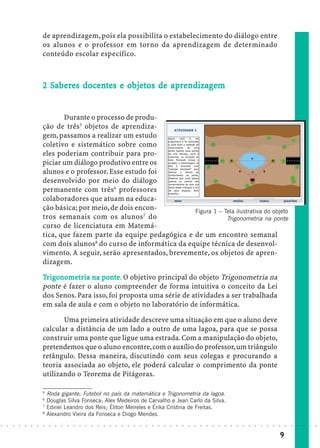 de aprendizagem, pois ela possibilita o estabelecimento do diálogo entre
                            os alunos e o professor em torno da aprendizagem de determinado
                            conteúdo escolar específico.



                              Sa      doc        objetos
                                                  bjet      ap ndizagem
                            2 Saberes docentes e objetos de aprendizagem


                                   Durante o processo de produ-
                            ção de três5 objetos de aprendiza-
                            gem, passamos a realizar um estudo
                            coletivo e sistemático sobre como
                            eles poderiam contribuir para pro-
                            piciar um diálogo produtivo entre os
                            alunos e o professor. Esse estudo foi
                            desenvolvido por meio do diálogo
                            permanente com três6 professores
                            colaboradores que atuam na educa-
                            ção básica; por meio, de dois encon-          Figura 1 – Tela ilustrativa do objeto
                            tros semanais com os alunos7 do                           Trigonometria na ponte
                            curso de licenciatura em Matemá-
                            tica, que fazem parte da equipe pedagógica e de um encontro semanal
                            com dois alunos8 do curso de informática da equipe técnica de desenvol-
                            vimento. A seguir, serão apresentados, brevemente, os objetos de apren-
                            dizagem.

                            Tr igonomet r ia na ponte. O objetivo principal do objeto Trigonometria na
                                gonomet
                                  nometr        pon
                            ponte é fazer o aluno compreender de forma intuitiva o conceito da Lei
                            dos Senos. Para isso, foi proposta uma série de atividades a ser trabalhada
                            em sala de aula e com o objeto no laboratório de informática.

                                   Uma primeira atividade descreve uma situação em que o aluno deve
                            calcular a distância de um lado a outro de uma lagoa, para que se possa
                            construir uma ponte que ligue uma estrada. Com a manipulação do objeto,
                            pretendemos que o aluno encontre, com o auxílio do professor, um triângulo
                            retângulo. Dessa maneira, discutindo com seus colegas e procurando a
                            teoria associada ao objeto, ele poderá calcular o comprimento da ponte
                            utilizando o Teorema de Pitágoras.

                            5
                                Roda gigante; Futebol no país da matemática e Trigonometria da lagoa.
                            6
                                Douglas Silva Fonseca; Alex Medeiros de Carvalho e Jean Carlo da Silva.
                            7
                                Edinei Leandro dos Reis; Éliton Meireles e Érika Cristina de Freitas.
                            8
                                Alexandro Vieira da Fonseca e Diogo Mendes.
○   ○   ○   ○   ○   ○   ○   ○    ○   ○   ○   ○   ○   ○   ○   ○   ○   ○   ○   ○   ○   ○   ○   ○   ○   ○   ○   ○   ○   ○   ○   ○   ○   ○   ○   ○   ○   ○   ○   ○   ○   ○   ○   ○   ○   ○   ○   ○   ○   ○   ○   ○   ○




                                                                                                                                                                                         9
 