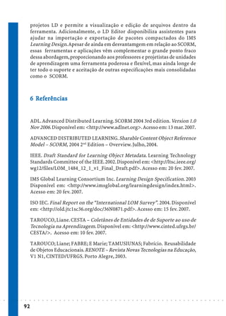 projetos LD e permite a visualização e edição de arquivos dentro da
                             ferramenta. Adicionalmente, o LD Editor disponibiliza assistentes para
                             ajudar na importação e exportação de pacotes compactados do IMS
                             Learning Design. Apesar de ainda em desvantamgem em relação ao SCORM,
                             essas ferramentas e aplicações vêm complementar o grande ponto fraco
                             dessa abordagem, proporcionando aos professores e projetistas de unidades
                             de aprendizagem uma ferramenta poderosa e flexível, mas ainda longe de
                             ter todo o suporte e aceitação de outras especificações mais consolidadas
                             como o SCORM.



                               Ref
                                efe
                             6 Referências


                             ADL. Advanced Distributed Learning. SCORM 2004 3rd edition. Version 1.0
                             Nov 2006. Disponível em: <http://www.adlnet.org>. Acesso em: 13 mar. 2007.

                             ADVANCED DISTRIBUTED LEARNING. Sharable Content Object Reference
                             Model – SCORM, 2004 2nd Edition – Overview. Julho, 2004.

                             IEEE. Draft Standard for Learning Object Metadata. Learning Technology
                             Standards Committee of the IEEE. 2002. Disponível em: <http://ltsc.ieee.org/
                             wg12/files/LOM_1484_12_1_v1_Final_Draft.pdf>. Acesso em: 20 fev. 2007.

                             IMS Global Learning Consortium Inc. Learning Design Specification. 2003
                             Disponível em: <http://www.imsglobal.org/learningdesign/index.html>.
                             Acesso em: 20 fev. 2007.

                             ISO IEC. Final Report on the “International LOM Survey”. 2004. Disponível
                             em: <http://old.jtc1sc36.org/doc/36N0871.pdf>. Acesso em: 15 fev. 2007.

                             TAROUCO, Liane. CESTA – Coletânes de Entidades de de Suporte ao uso de
                             Tecnologia na Aprendizagem. Disponível em: <http://www.cinted.ufrgs.br/
                             CESTA/>. Acesso em: 10 fev. 2007.

                             TAROUCO; Liane; FABRE; E Marie; TAMUSIUNAS; Fabrício. Reusabilidade
                             de Objetos Educacionais. RENOTE – Revista Novas Tecnologias na Educação,
                             V1 N1, CINTED/UFRGS. Porto Alegre, 2003.




○   ○   ○   ○   ○   ○   ○    ○   ○   ○   ○   ○   ○   ○   ○   ○   ○   ○   ○   ○   ○   ○   ○   ○   ○   ○   ○   ○   ○   ○   ○   ○   ○   ○   ○   ○   ○   ○   ○   ○   ○   ○   ○   ○   ○   ○   ○   ○   ○   ○   ○   ○   ○




                        92
 