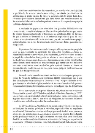 Ainda no caso do ensino de Matemática, de acordo com Druck (2003),
                             a qualidade do ensino atualmente atinge os níveis qualitativos de
                             aprendizagem mais baixos da história educacional de nosso País. Esse
                             resultado preocupante demonstra que deve haver um problema tanto na
                             formação inicial e continuada dos professores dessa área, quanto no próprio
                             sistema educacional.

                                    A maioria da população brasileira tem grandes dificuldades em
                             compreender conceitos básicos de Matemática, principalmente por causa
                             do ensino descontextualizado e desconexo ao cotidiano. Não há dúvidas
                             de que o ensino de Matemática é de extrema importância para se lidar
                             com as situações do mundo atual, uma vez que são necessários empregar
                             as tecnologias e os meios de informação com base em dados quantitativos
                             e espaciais.

                                   O processo de ensino só resulta em aprendizagem quando propicia,
                             além da generalização na aplicação dos conceitos estudados, a troca de
                             experiências entre os envolvidos. Nesse contexto, o professor deve assumir
                             o papel de estimulador, instigando os alunos a novas descobertas, e é o
                             mediador que coordena as discussões das idéias que vão sendo construídas.
                             Sendo assim, deve envolvê-los em atividades que permitam-nos refazer o
                             percurso e reorientar suas conclusões, pois aprenderão com a chance de
                             pensar, discutir e refletir com os colegas e com o próprio professor acerca
                             do que lhes foi apresentado.

                                    Considerando essa dimensão de ensino e aprendizagem, pesquisas
                             como de Pellanda, Schlünzen & Schlünzen (2005) comprovam que o uso
                             das Tecnologias de Informação e Comunicação (TIC) possibilitam meios
                             que favoreçam a inclusão digital, social e até mesmo educacional de pessoas
                             com características diferenciadas, inclusive com algum tipo de deficiência.

                                    Nessa concepção, o Grupo de Pesquisa API, vinculado ao Núcleo de
                             Educação Corporativa (NEC) da Faculdade de Ciências e Tecnologia (FCT)
                             Unesp, tem como principal objetivo buscar soluções para a inclusão social,
                             digital e educacional das PD por meio de pesquisas, discussões e reflexões
                             com base em trabalhos que abordam tal temática.

                                    As atividades do API estendem-se a alunos provenientes ou não de
                             instituições de ensino públicas e privadas, especializadas ou regulares,
                             atendendo à demanda da comunidade que pretende incluir seus pares em
                             ambientes de aprendizagem. Assim, pesquisadores e alunos de graduação
                             e pós-graduação estudam e aplicam temas relacionados com a inclusão
                             das PD, em um laboratório didático de informática da Unesp, acompanhando
                             atualmente 18 (dezoito) pessoas com: Deficiência Mental, Deficiência Física,
○   ○   ○   ○   ○   ○   ○    ○   ○   ○   ○   ○   ○   ○   ○   ○   ○   ○   ○   ○   ○   ○   ○   ○   ○   ○   ○   ○   ○   ○   ○   ○   ○   ○   ○   ○   ○   ○   ○   ○   ○   ○   ○   ○   ○   ○   ○   ○   ○   ○   ○   ○   ○




                        94
 