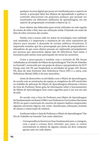 qualquer recurso digital que possa ser reutilizado para o suporte ao
                                             ensino. A principal idéia dos Objetos de Aprendizado é quebrar o
                                             conteúdo educacional em pequenos pedaços que possam ser
                                             reutilizados em diferentes ambientes de aprendizagem, em um
                                             espírito de programação orientada a objetos (p. 1).

                                    Esses objetos são elaborados para serem utilizados na rede regular
                             de ensino de todo o País, mas sua utilização ainda é limitada em razão da
                             falta de infra-estrutura das escolas.

                                   Porém, com o acesso cada vez maior às tecnologias, essa realidade
                             está mudando, e é importante a existência de um vasto repositório de
                             objetos para atender à demanda de escolas públicas brasileiras. É
                             importante ressaltar que há a preocupação por parte de pesquisadores e
                             educadores de que esses objetos possam ser explorados principalmente
                             por pessoas que apresentem algum tipo de deficiência. Para tanto, é
                             necessário pelo menos estar preocupado em torná-los acessíveis.

                                    Como a preocupação é também com a inclusão de PD, foram
                             trabalhadas as atividades do Objeto de Aprendizagem “Um Dia de Trabalho
                             na Fazenda”, construído por um grupo de alunos e pesquisadores da FCT/
                             Unesp, com três PD que freqüentam as atividades do grupo API. Dessas
                             PD, duas do sexo feminino têm Deficiência Física (DF) e a outra, com
                             Deficiência Mental (DM), é do sexo masculino.

                                    Antes de desenvolver as atividades com o Objeto de Aprendizagem,
                             de acordo com as orientações da equipe, as estagiárias do API envolvidas
                             no trabalho de aplicação do Objeto de Aprendizagem efetuaram a leitura
                             do Guia do Professor. Nesse guia, há informações sobre o funcionamento
                             do Objeto de Aprendizagem, bem como sugestões para o seu uso em sala
                             de aula.

                                    De acordo com o Guia do Professor, esse Objeto de Aprendizagem
                             foi fundamentado em Kamii (1996) e nos Parâmetros Curriculares Nacionais
                             (PCN), no qual a construção do conceito de número implica compreender
                             algumas estruturas lógicas, tais como: classificação, ordenação, inclusão
                             de classes e conservação do número.

                                   Conforme indica o Guia do Professor, o Objeto de Aprendizagem “Um
                             Dia de Trabalho na Fazenda” tem como objetivos:

                                             - Correspondência biunívoca: base fundamental para a contagem,
                                               com a qual a criança deve entender que, para se contar
                                               corretamente os objetos de alguma coleção, ela deve computar
                                               apenas uma vez cada objeto;
○   ○   ○   ○   ○   ○   ○    ○   ○   ○   ○   ○   ○   ○   ○   ○   ○   ○   ○   ○   ○   ○   ○   ○   ○   ○   ○   ○   ○   ○   ○   ○   ○   ○   ○   ○   ○   ○   ○   ○   ○   ○   ○   ○   ○   ○   ○   ○   ○   ○   ○   ○   ○




                        96
 