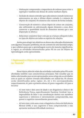 - Ordenação: compreender a importância de ordenar para evitar a
                                              repetição e também não deixar de contar nenhum objeto;

                                            - Inclusão de classes: entender que cada número contado inclui seus
                                              antecessores, ou seja, o último objeto contado é o número de
                                              objetos do conjunto. Os números não existem de forma isolada;

                                            - Conservação de número: o aluno depois de contar um conjunto,
                                              não subtraindo ou adicionando algum elemento a esse, deve
                                              conservar a quantidade inicial de elementos mesmo que a sua
                                              disposição se altere; e

                                            - Relacionar conjuntos: fazer com que as crianças coloquem todos
                                              os tipos de objetos em todas as espécies de relações.

                                   Assim, para atingir tais objetivos os alunos são colocados diretamente
                            com algumas situações-problema, em um contexto de uma fazenda/campo,
                            o que colabora para que a aprendizagem ocorra de maneira significativa.
                            A seguir, as atividades desenvolvidas pelas PD no uso do Objeto de
                            Aprendizagem serão apresentadas.



                              Explorando Objeto
                                            bjet         ndizagem            trabalho
                                                                              rabal
                            3 Explorando o Objeto de Aprendizagem “Um dia de trabalho
                               Fazenda”
                                azenda
                            na Fazenda”


                                   Nesse tópico, além do relato das atividades realizadas pelas PD, serão
                            abordadas também suas características principais. Vale ressaltar que os
                            dados selecionados para serem apresentados nesse artigo são as atividades
                            com as quais os sujeitos tiveram dificuldades em realizá-las. Os alunos
                            serão identificados pelas siglas: A1, A2 e A3, correspondendo,
                            respectivamente, A1 para a primeira aluna, A2 para o segundo e A3 para a
                            terceira:

                                            - A1 tem vinte e dois anos de idade e seu diagnóstico clínico é de
                                              Deficiência Física, especificamente Paralisia Cerebral. Isso a
                                              impossibilita de falar e sua coordenação motora nos membros
                                              superiores e inferiores é extremamente comprometida, mas
                                              possui o cognitivo razoavelmente preservado;

                                            - A2 tem vinte e três anos e tem o diagnóstico clínico de Deficiência
                                              Mental (DM), o seu cognitivo é bem comprometido e não
                                              apresenta nenhuma dificuldade motora; e
○   ○   ○   ○   ○   ○   ○   ○   ○   ○   ○    ○   ○   ○   ○   ○   ○   ○   ○   ○   ○   ○   ○   ○   ○   ○   ○   ○   ○   ○   ○   ○   ○   ○   ○   ○   ○   ○   ○   ○   ○   ○   ○   ○   ○   ○   ○   ○   ○   ○   ○   ○   ○




                                                                                                                                                                                         97
 