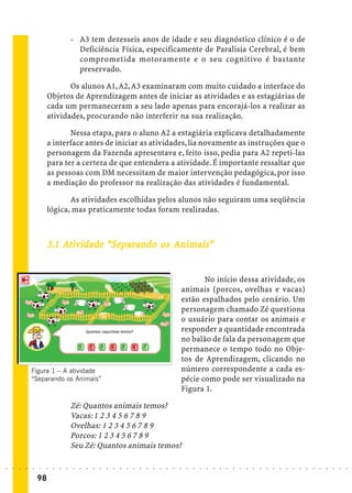 - A3 tem dezesseis anos de idade e seu diagnóstico clínico é o de
                                               Deficiência Física, especificamente de Paralisia Cerebral, é bem
                                               comprometida motoramente e o seu cognitivo é bastante
                                               preservado.

                                    Os alunos A1, A2, A3 examinaram com muito cuidado a interface do
                             Objetos de Aprendizagem antes de iniciar as atividades e as estagiárias de
                             cada um permaneceram a seu lado apenas para encorajá-los a realizar as
                             atividades, procurando não interferir na sua realização.

                                    Nessa etapa, para o aluno A2 a estagiária explicava detalhadamente
                             a interface antes de iniciar as atividades, lia novamente as instruções que o
                             personagem da Fazenda apresentava e, feito isso, pedia para A2 repeti-las
                             para ter a certeza de que entendera a atividade. É importante ressaltar que
                             as pessoas com DM necessitam de maior intervenção pedagógica, por isso
                             a mediação do professor na realização das atividades é fundamental.

                                    As atividades escolhidas pelos alunos não seguiram uma seqüência
                             lógica, mas praticamente todas foram realizadas.



                                            “Se           Animais”
                             3.1 Ativ idade “Separando os Animais”


                                                                                                                    No início dessa atividade, os
                                                                                                             animais (porcos, ovelhas e vacas)
                                                                                                             estão espalhados pelo cenário. Um
                                                                                                             personagem chamado Zé questiona
                                                                                                             o usuário para contar os animais e
                                                                                                             responder a quantidade encontrada
                                                                                                             no balão de fala da personagem que
                                                                                                             permanece o tempo todo no Obje-
                                                                                                             tos de Aprendizagem, clicando no
                    Figura 1 – A atividade                                                                   número correspondente a cada es-
                    “Separando os Animais”                                                                   pécie como pode ser visualizado na
                                                                                                             Figura 1.

                                             Zé: Quantos animais temos?
                                             Vacas: 1 2 3 4 5 6 7 8 9
                                             Ovelhas: 1 2 3 4 5 6 7 8 9
                                             Porcos: 1 2 3 4 5 6 7 8 9
                                             Seu Zé: Quantos animais temos?

○   ○   ○   ○   ○   ○   ○    ○   ○   ○   ○   ○   ○   ○   ○   ○   ○   ○   ○   ○   ○   ○   ○   ○   ○   ○   ○   ○   ○   ○   ○   ○   ○   ○   ○   ○   ○   ○   ○   ○   ○   ○   ○   ○   ○   ○   ○   ○   ○   ○   ○   ○   ○




                        98
 