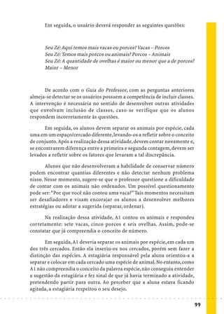 Em seguida, o usuário deverá responder as seguintes questões:



                                            Seu Zé: Aqui temos mais vacas ou porcos? Vacas – Porcos
                                            Seu Zé: Temos mais porcos ou animais? Porcos – Animais
                                            Seu Zé: A quantidade de ovelhas é maior ou menor que a de porcos?
                                            Maior – Menor



                                  De acordo com o Guia do Professor, com as perguntas anteriores
                            almeja-se detectar se os usuários possuem a competência de incluir classes.
                            A intervenção é necessária no sentido de desenvolver outras atividades
                            que envolvam inclusão de classes, caso se verifique que os alunos
                            respondem incorretamente às questões.

                                   Em seguida, os alunos devem separar os animais por espécie, cada
                            uma em um espaço/cercado diferente, levando-os a refletir sobre o conceito
                            de conjunto. Após a realização dessa atividade, devem contar novamente e,
                            se encontrarem diferença entre a primeira e segunda contagem, devem ser
                            levados a refletir sobre os fatores que levaram a tal discrepância.

                                   Alunos que não desenvolveram a habilidade de conservar número
                            podem encontrar quantias diferentes e não detectar nenhum problema
                            nisso. Nesse momento, sugere-se que o professor questione a dificuldade
                            de contar com os animais não ordenados. Um possível questionamento
                            pode ser: “Por que você não contou uma vaca?” Tais momentos necessitam
                            ser desafiadores e visam encorajar os alunos a desenvolver melhores
                            estratégias ou adotar a sugerida (separar, ordenar).

                                  Na realização dessa atividade, A1 contou os animais e respondeu
                            corretamente: sete vacas, cinco porcos e seis ovelhas. Assim, pode-se
                            constatar que já compreendia o conceito de número.

                                   Em seguida, A1 deveria separar os animais por espécie, em cada um
                            dos três cercados. Então ela inseriu-os nos cercados, porém sem fazer a
                            distinção das espécies. A estagiária responsável pela aluna orientou-a a
                            separar e colocar em cada cercado uma espécie de animal. No entanto, como
                            A1 não compreendia o conceito da palavra espécie, não conseguiu entender
                            a sugestão da estagiária e fez sinal de que já havia terminado a atividade,
                            pretendendo partir para outra. Ao perceber que a aluna estava ficando
                            agitada, a estagiária respeitou o seu desejo.
○   ○   ○   ○   ○   ○   ○   ○   ○   ○   ○    ○   ○   ○   ○   ○   ○   ○   ○   ○   ○   ○   ○   ○   ○   ○   ○   ○   ○   ○   ○   ○   ○   ○   ○   ○   ○   ○   ○   ○   ○   ○   ○   ○   ○   ○   ○   ○   ○   ○   ○   ○   ○




                                                                                                                                                                                         99
 