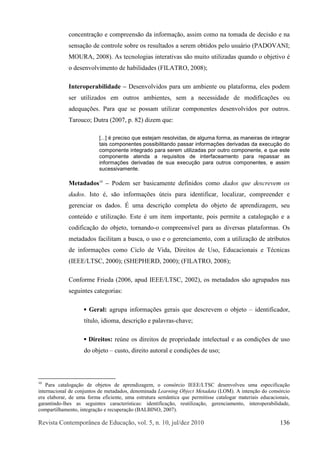 Î»ª·-¬¿ Ý±²¬»³°±®>²»¿ ¼» Û¼«½¿9=±ô ª±´ò ëô ²ò ïðô ¶«´ñ¼»¦ îðïð ïíê
½±²½»²¬®¿9=± » ½±³°®»»²-=± ¼¿ ·²º±®³¿9=±ô ¿--·³ ½±³± ²¿ ¬±³¿¼¿ ¼» ¼»½·-=± » ²¿
-»²-¿9=± ¼» ½±²¬®±´» -±¾®» ±- ®»-«´¬¿¼±- ¿ -»®»³ ±¾¬·¼±- °»´± «-«?®·± øÐßÜÑÊßÒ×å
ÓÑËÎßô îððè÷ò ß- ¬»½²±´±¹·¿- ·²¬»®¿¬·ª¿- -=± ³«·¬± «¬·´·¦¿¼¿- ¯«¿²¼± ± ±¾¶»¬·ª± 7
± ¼»-»²ª±´ª·³»²¬± ¼» ¸¿¾·´·¼¿¼»- øÚ×ÔßÌÎÑô îððè÷å
×²¬»®±°»®¿¾·´·¼¿¼» ŠÜ»-»²ª±´ª·¼±- °¿®¿ «³ ¿³¾·»²¬» ±« °´¿¬¿º±®³¿ô »´»- °±¼»³
-»® «¬·´·¦¿¼±- »³ ±«¬®±- ¿³¾·»²¬»-ô -»³ ¿ ²»½»--·¼¿¼» ¼» ³±¼·º·½¿9+»- ±«
¿¼»¯«¿9+»-ò Ð¿®¿ ¯«» -» °±--¿³ «¬·´·¦¿® ½±³°±²»²¬»- ¼»-»²ª±´ª·¼±- °±® ±«¬®±-ò
Ì¿®±«½±å Ü«¬®¿ øîððéô °ò èî÷ ¼·¦»³ ¯«»æ
ÅòòòÃ 7 °®»½·-± ¯«» »-¬»¶¿³ ®»-±´ª·¼¿-ô ¼» ¿´¹«³¿ º±®³¿ô ¿- ³¿²»·®¿- ¼» ·²¬»¹®¿®
¬¿·- ½±³°±²»²¬»- °±--·¾·´·¬¿²¼± °¿--¿® ·²º±®³¿9+»- ¼»®·ª¿¼¿- ¼¿ »¨»½«9=± ¼±
½±³°±²»²¬» ·²¬»¹®¿¼± °¿®¿ -»®»³ «¬·´·¦¿¼¿- °±® ±«¬®± ½±³°±²»²¬»ô » ¯«» »-¬»
½±³°±²»²¬» ¿¬»²¼¿ ¿ ®»¯«·-·¬±- ¼» ·²¬»®º¿½»¿³»²¬± °¿®¿ ®»°¿--¿® ¿-
·²º±®³¿9+»- ¼»®·ª¿¼¿- ¼» -«¿ »¨»½«9=± °¿®¿ ±«¬®±- ½±³°±²»²¬»-ô » ¿--·³
-«½»--·ª¿³»²¬»ò
Ó»¬¿¼¿¼±-ïð
ŠÐ±¼»³ -»® ¾¿-·½¿³»²¬» ¼»º·²·¼±- ½±³± ¼¿¼±- ¯«» ¼»-½®»ª»³ ±-
¼¿¼±-ò ×-¬± 7ô -=± ·²º±®³¿9+»- &¬»·- °¿®¿ ·¼»²¬·º·½¿®ô ´±½¿´·¦¿®ô ½±³°®»»²¼»® »
¹»®»²½·¿® ±- ¼¿¼±-ò W «³¿ ¼»-½®·9=± ½±³°´»¬¿ ¼± ±¾¶»¬± ¼» ¿°®»²¼·¦¿¹»³ô -»«
½±²¬»&¼± » «¬·´·¦¿9=±ò Û-¬» 7 «³ ·¬»³ ·³°±®¬¿²¬»ô °±·- °»®³·¬» ¿ ½¿¬¿´±¹¿9=± » ¿
½±¼·º·½¿9=± ¼± ±¾¶»¬±ô ¬±®²¿²¼±ó± ½±³°®»»²-3ª»´ °¿®¿ ¿- ¼·ª»®-¿- °´¿¬¿º±®³¿-ò Ñ-
³»¬¿¼¿¼±- º¿½·´·¬¿³ ¿ ¾«-½¿ô ± «-± » ± ¹»®»²½·¿³»²¬±ô ½±³ ¿ «¬·´·¦¿9=± ¼» ¿¬®·¾«¬±-
¼» ·²º±®³¿9+»- ½±³± Ý·½´± ¼» Ê·¼¿ô Ü·®»·¬±- ¼» Ë-±ô Û¼«½¿½·±²¿·- » Ì7½²·½¿-
ø×ÛÛÛñÔÌÍÝô îððð÷å øÍØÛÐØÛÎÜô îððð÷å øÚ×ÔßÌÎÑô îððè÷å
Ý±²º±®³» Ú®·»¼¿ øîððêô ¿°«¼ ×ÛÛÛñÔÌÍÝô îððî÷ô ±- ³»¬¿¼¿¼±- -=± ¿¹®«°¿¼±- ²¿-
-»¹«·²¬»- ½¿¬»¹±®·¿-æ
Ù»®¿´æ ¿¹®«°¿ ·²º±®³¿9+»­ ¹»®¿·­ ¯«» ¼»­½®»ª»³ ± ±¾¶»¬± Š·¼»²¬·º·½¿¼±®ô
¬3¬«´±ô ·¼·±³¿ô ¼»-½®·9=± » °¿´¿ª®¿-ó½¸¿ª»å
Ü·®»·¬±-æ ®»&²» ±- ¼·®»·¬±- ¼» °®±°®·»¼¿¼» ·²¬»´»½¬«¿´ » ¿- ½±²¼·9+»- ¼» «-±
¼± ±¾¶»¬± Š½«­¬±ô ¼·®»·¬± ¿«¬±®¿´ » ½±²¼·9+»­ ¼» «­±å
ïð
Ð¿®¿ ½¿¬¿´±¹¿9=± ¼» ±¾¶»¬±- ¼» ¿°®»²¼·¦¿¹»³ô ± ½±²--®½·± ×ÛÛÛñÔÌÍÝ ¼»-»²ª±´ª»« «³¿ »-°»½·º·½¿9=±
·²¬»®²¿½·±²¿´ ¼» ½±²¶«²¬±- ¼» ³»¬¿¼¿¼±-ô ¼»²±³·²¿¼¿ Ô»¿®²·²¹ Ñ¾¶»½¬ Ó»¬¿¼¿¬¿ øÔÑÓ÷ò ß ·²¬»²9=± ¼± ½±²--®½·±
»®¿ »´¿¾±®¿®ô ¼» «³¿ º±®³¿ »º·½·»²¬»ô «³¿ »-¬®«¬«®¿ -»³>²¬·½¿ ¯«» °»®³·¬·--» ½¿¬¿´±¹¿® ³¿¬»®·¿·- »¼«½¿½·±²¿·-ô
¹¿®¿²¬·²¼±ó´¸»- ¿- -»¹«·²¬»- ½¿®¿½¬»®3-¬·½¿-æ ·¼»²¬·º·½¿9=±ô ®»«¬·´·¦¿9=±ô ¹»®»²½·¿³»²¬±ô ·²¬»®±°»®¿¾·´·¼¿¼»ô
½±³°¿®¬·´¸¿³»²¬±ô ·²¬»¹®¿9=± » ®»½«°»®¿9=± øÞßÔÞ×ÒÑô îððé÷ò
 