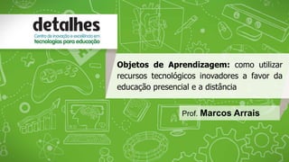 Objetos de Aprendizagem: como utilizar 
recursos tecnológicos inovadores a favor da 
educação presencial e a distância 
Prof. Marcos Arrais 
 
