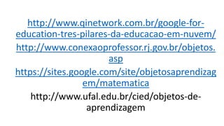 http://www.qinetwork.com.br/google-for-
education-tres-pilares-da-educacao-em-nuvem/
http://www.conexaoprofessor.rj.gov.br/objetos.
asp
https://sites.google.com/site/objetosaprendizag
em/matematica
http://www.ufal.edu.br/cied/objetos-de-
aprendizagem
 