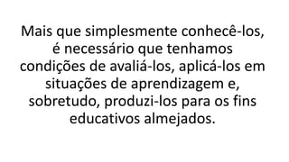 Mais que simplesmente conhecê-los,
é necessário que tenhamos
condições de avaliá-los, aplicá-los em
situações de aprendizagem e,
sobretudo, produzi-los para os fins
educativos almejados.
 