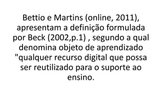 Bettio e Martins (online, 2011),
apresentam a definição formulada
por Beck (2002,p.1) , segundo a qual
denomina objeto de aprendizado
"qualquer recurso digital que possa
ser reutilizado para o suporte ao
ensino.
 