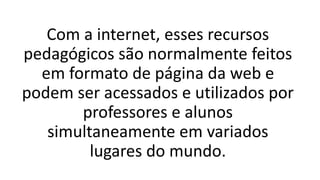 Com a internet, esses recursos
pedagógicos são normalmente feitos
em formato de página da web e
podem ser acessados e utilizados por
professores e alunos
simultaneamente em variados
lugares do mundo.
 