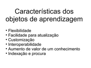 Características dos objetos de aprendizagem Flexibilidade   Facilidade para atualização    Customização Interoperabilidade   Aumento de valor de um conhecimento Indexação e procura 