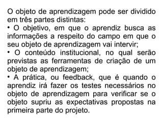 O objeto de aprendizagem pode ser dividido em três partes distintas:  O objetivo, em que o aprendiz busca as informações a respeito do campo em que o seu objeto de aprendizagem vai intervir;  O conteúdo institucional, no qual serão previstas as ferramentas de criação de um objeto de aprendizagem;  A prática, ou feedback, que é quando o aprendiz irá fazer os testes necessários no objeto de aprendizagem para verificar se o objeto supriu as expectativas propostas na primeira parte do projeto. 