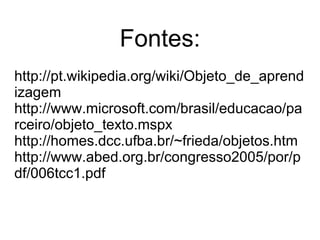 Fontes: http://pt.wikipedia.org/wiki/Objeto_de_aprendizagem http://www.microsoft.com/brasil/educacao/parceiro/objeto_texto.mspx http://homes.dcc.ufba.br/~frieda/objetos.htm http://www.abed.org.br/congresso2005/por/pdf/006tcc1.pdf 