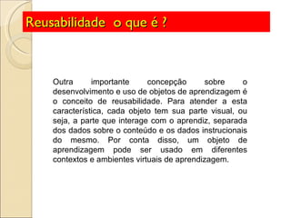 Reusabilidade  o que é ? Outra importante concepção sobre o desenvolvimento e uso de objetos de aprendizagem é o conceito de reusabilidade. Para atender a esta característica, cada objeto tem sua parte visual, ou seja, a parte que interage com o aprendiz, separada dos dados sobre o conteúdo e os dados instrucionais do mesmo. Por conta disso, um objeto de aprendizagem pode ser usado em diferentes contextos e ambientes virtuais de aprendizagem.  