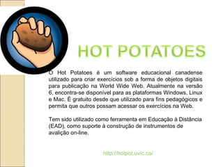 O Hot Potatoes é um software educacional canadense utilizado para criar exercícios sob a forma de objetos digitais para publicação na World Wide Web. Atualmente na versão 6, encontra-se disponível para as plataformas Windows, Linux e Mac. É gratuito desde que utilizado para fins pedagógicos e permita que outros possam acessar os exercícios na Web. Tem sido utilizado como ferramenta em Educação à Distância (EAD), como suporte à construção de instrumentos de avalição on-line. http://hotpot.uvic.ca/ 