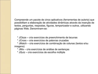 Compreende um pacote de cinco aplicativos (ferramentas de autoria) que possibilitam a elaboração de atividades dinâmicas através da inserção de textos, perguntas, respostas, figuras, temporizador e outros, utilizando páginas Web. Denominam-se: * JCloze – cria exercícios de preenchimento de lacunas * JCross – cria exercícios de palavras cruzadas * JMatch – cria exercícios de combinação de colunas (textos e/ou imagens) * JMix – cria exercícios de análise de sentenças * JQuiz – cria exercícios de escolha múltipla 