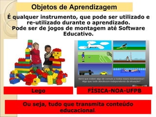 Objetos de Aprendizagem É qualquer instrumento, que pode ser utilizado e re-utilizado durante o aprendizado. Pode ser de jogos de montagem até Software Educativo. Ou seja, tudo que transmita conteúdo educacional . Lego FÍSICA-NOA-UFPB 