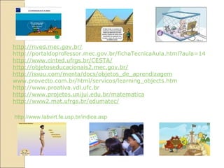 http://rived.mec.gov.br/ http://portaldoprofessor.mec.gov.br/fichaTecnicaAula.html?aula=1479 http://www.cinted.ufrgs.br/CESTA/ http://objetoseducacionais2.mec.gov.br/ http://issuu.com/menta/docs/objetos_de_aprendizagem www.provecto.com.br/html/servicos/learning_objects.htm http://www.proativa.vdl.ufc.br http://www.projetos.unijui.edu.br/matematica http://www2.mat.ufrgs.br/edumatec/ http://www.labvirt.fe.usp.br/indice.asp 