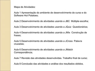 Mapa de Atividades:  Aula 1 Apresentação do ambiente de desenvolvimento do curso e do  Software Hot Potatoes;  Aula 2 Desenvolvimento de atividades usando a JBC  Múltipla escolha;  Aula 3 Desenvolvimento de atividades usando a JQuiz  Questionários; Aula 4 Desenvolvimento de atividades usando a JMix  Construção de frases;  Aula 5 Desenvolvimento de atividades usando a JCross  Palavra cruzadas; Aula 6 Desenvolvimento de atividades usando a JMatch  Correspondência;  Aula 7 Revisão das atividades desenvolvidas. Trabalho final de curso; Aula 8 Conclusão das atividades e análise dos resultados obtidos.  