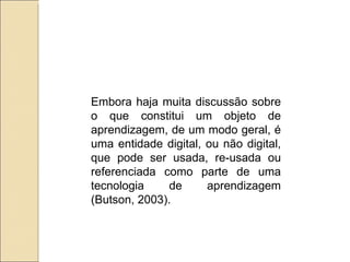 Embora haja muita discussão sobre o que constitui um objeto de aprendizagem, de um modo geral, é uma entidade digital, ou não digital, que pode ser usada, re-usada ou referenciada como parte de uma tecnologia de aprendizagem (Butson, 2003).  