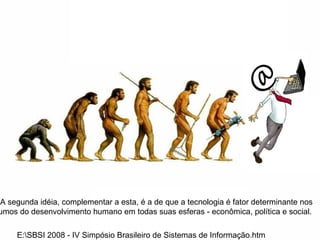E:\SBSI 2008 - IV Simpósio Brasileiro de Sistemas de Informação.htm . A segunda idéia, complementar a esta, é a de que a tecnologia é fator determinante nos rumos do desenvolvimento humano em todas suas esferas - econômica, política e social.  