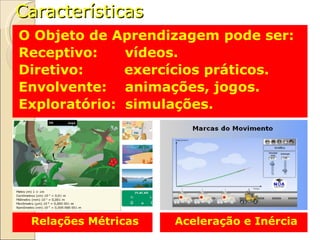 Características O Objeto de Aprendizagem pode ser: Receptivo:  vídeos. Diretivo:  exercícios práticos. Envolvente:  animações, jogos. Exploratório:  simulações. Relações Métricas Aceleração e Inércia 