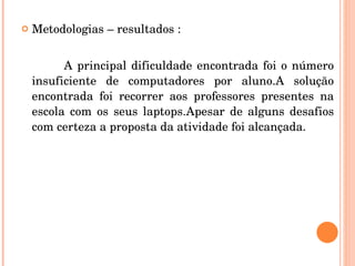 Metodologias – resultados : A principal dificuldade encontrada foi o número insuficiente de computadores por aluno.A solução encontrada foi recorrer aos professores presentes na escola com os seus laptops.Apesar de alguns desafios com certeza a proposta da atividade foi alcançada. 