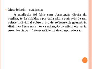 Metodologia – avaliação:  A avaliação foi feita com observação direta da realização da atividade por cada aluno e através de um relato individual sobre o uso do software de geometria dinâmica.Para uma nova realização da atividade seria providenciado  número suficiente de computadores. 