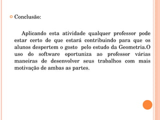 Conclusão: Aplicando esta atividade qualquer professor pode estar certo de que estará contribuindo para que os alunos despertem o gosto  pelo estudo da Geometria.O uso do software oportuniza ao professor várias maneiras de desenvolver seus trabalhos com mais motivação de ambas as partes. 