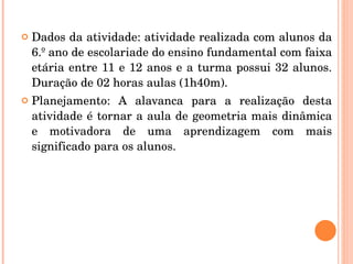 Dados da atividade: atividade realizada com alunos da 6.º ano de escolariade do ensino fundamental com faixa etária entre 11 e 12 anos e a turma possui 32 alunos. Duração de 02 horas aulas (1h40m). Planejamento: A alavanca para a realização desta atividade é tornar a aula de geometria mais dinâmica e motivadora de uma aprendizagem com mais significado para os alunos. 
