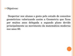Objetivos: Despertar nos alunos o gosto pelo estudo de conceitos geométricos valorizando assim a Geometria que ficou por muitos anos delegada a segundo plano devido principalmente ao movimento da matemática moderna nos anos 60. 