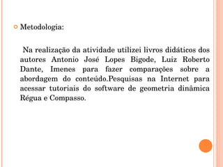 Metodologia: Na realização da atividade utilizei livros didáticos dos autores Antonio José Lopes Bigode, Luiz Roberto Dante, Imenes para fazer comparações sobre a abordagem do conteúdo.Pesquisas na Internet para acessar tutoriais do software de geometria dinâmica Régua e Compasso. 