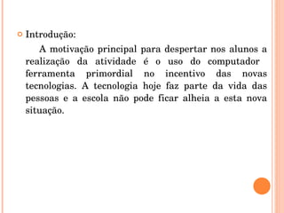 Introdução:  A motivação principal para despertar nos alunos a realização da atividade é o uso do computador  ferramenta primordial no incentivo das novas tecnologias. A tecnologia hoje faz parte da vida das pessoas e a escola não pode ficar alheia a esta nova situação. 