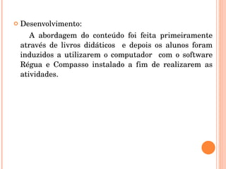 Desenvolvimento:  A abordagem do conteúdo foi feita primeiramente através de livros didáticos  e depois os alunos foram induzidos a utilizarem o computador  com o software Régua e Compasso instalado a fim de realizarem as atividades. 