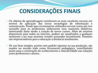 CONSIDERAÇÕES FINAIS
Os objetos de aprendizagem constituem-se num excelente recurso em
termos de aplicação das novas tecnologias de informação e
comunicação. Desde que corretamente utilizados servem como um rico
utensílio para os professores elaborarem seus materiais didáticos,
otimizando deste modo a criação de novos cursos. Além de estarem
disponíveis para todos na internet, podem ser atualizados a qualquer
momento e ter suas recentes versões acessadas incontinenti. Portanto
são imprescindíveis para a educação a distância atualmente.
De uso bem simples, porém com padrão rigoroso na sua produção, são
usados no mundo todo como ferramenta pedagógica, contribuindo
assim para a construção do conhecimento e interatividade nas relações
entre professores e alunos.
 
