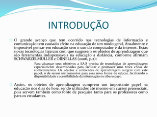 INTRODUÇÃO
O grande avanço que tem ocorrido nas tecnologias de informação e
comunicação tem causado efeito na educação de um modo geral. Atualmente é
impossível pensar em educação sem o uso do computador e da internet. Estas
novas tecnologias fizeram com que surgissem os objetos de aprendizagem que
são ferramentas indispensáveis na educação a distância, conforme afirmam
SCHWARZELMÜLLER e ORNELLAS (2006, p.2):
Para alcançar seus objetivos a EAD precisa de tecnologias de aprendizagem
especialmente desenvolvidas para facilitar e promover uma troca eficaz de
conhecimentos. Os objetos e ambientes de aprendizagem surgem com este
papel, o de serem instrumentos para essa nova forma de educar, facilitando a
disponibilidade e acessibilidade da informação no ciberespaço.
Assim, os objetos de aprendizagem cumprem um importante papel na
educação nos dias de hoje, sendo utilizados até mesmo em cursos presenciais,
pois servem também como fonte de pesquisa tanto para os professores como
para os estudantes.
 