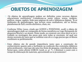 OBJETOS DE APRENDIZAGEM
Os objetos de aprendizagem podem ser definidos como recursos digitais
educacionais reutilizáveis. Consideram-se assim vídeos, textos, imagens,
gráficos, mapas, applets, links para páginas da web e bibliotecas digitais. Já os
ambientes de aprendizagem, que servem como mediadores, são os fóruns,
plataformas de EaD, correio eletrônico, chats, etc.
Conforme Wiley (2000, citado por GODOI e PODOVANI, 2008) o objeto de
aprendizagem pode ser comparado de forma metafórica ao Lego (brinquedo de
pequenos blocos) e ao átomo. Deste modo, ao construir um curso deve-se ter o
cuidado na montagem das peças pois nem todas se encaixam, tal qual um
átomo necessita de outro que se combine com ele e o Lego precise que os blocos
combinem-se perfeitamente.
Estes objetos são de grande importância tanto para a construção do
conhecimento quanto para a facilitação na confecção dos conteúdos didáticos
pelos professores, visto que são uma rica fonte de pesquisa, contribuindo desta
forma para, como afirma GARCIA (2006, p. 4), “(...) diminuir o custo com o
tempo de elaboração de materiais, aproveitando-se os já existentes”.
 