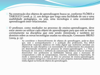 Na construção dos objetos de aprendizagem busca-se, conforme FLÔRES e
TAROUCO (2008, p. 2), um design que traga uma facilidade de uso e uma
usabilidade pedagógica, ou seja, uma tecnologia e uma considerável
aprendizagem inter-relacionadas.
O professor, como mediador no processo de ensino-aprendizagem, deve
estar atento ao utilizar cada objeto de aprendizagem para que este se insira
corretamente na disciplina que está sendo ministrada e também ter
domínio sobre as novas tecnologias usadas na educação. Consoante BRIÃO
(2009, p. 13):
Ao considerar o desenvolvimento de objetos de aprendizagem, pode-se dizer
que, sem o acompanhamento e a avaliação dos professores, fica difícil
desenvolver materiais didáticos em mídia digital que realmente atendam aos
objetivos de cada disciplina e às necessidades de conhecimento dos estudantes
em determinado momento do processo de ensino-aprendizagem. (...) Para a
formação de conceitos e melhoria da comunicação didática torna-se necessário
desenvolver nos professores as habilidades básicas para o manuseio de
computadores e rede de computadores, internet, multimídia e hipermídia, de
modo a estimulá-los a utilizar as TICs no processo de ensino-aprendizagem,
como também instigá-los a desenvolver os seus próprios materiais didáticos em
mídia digital na forma de objetos de aprendizagem.
 
