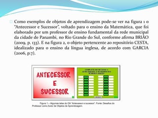 Como exemplos de objetos de aprendizagem pode-se ver na figura 1 o
“Antecessor e Sucessor”, voltado para o ensino da Matemática, que foi
elaborado por um professor de ensino fundamental da rede municipal
da cidade de Panambi, no Rio Grande do Sul, conforme afirma BRIÃO
(2009, p. 133). E na figura 2, o objeto pertencente ao repositório CESTA,
idealizado para o ensino da língua inglesa, de acordo com GARCIA
(2006, p.7).
Figura 1 – Algumas telas do OA “Antecessor e sucessor”. Fonte: Desafios do
Professor como Autor de Objetos de Aprendizagem.
 