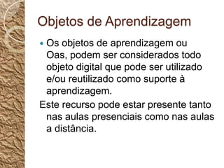 Objetos de AprendizagemOs objetos de aprendizagem ou Oas, podem ser considerados todo objeto digital que pode ser utilizado e/ou reutilizado como suporte à aprendizagem.Este recurso pode estar presente tanto nas aulas presenciais como nas aulas a distância.