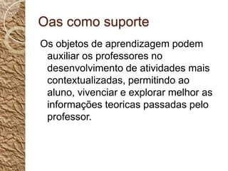 Oas como suporteOs objetos de aprendizagem podem auxiliar os professores no desenvolvimento de atividades mais contextualizadas, permitindo ao aluno, vivenciar e explorar melhor as informações teoricas passadas pelo professor.