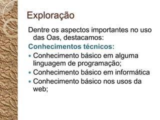 ExploraçãoDentre os aspectos importantes no uso das Oas, destacamos:Conhecimentos técnicos:Conhecimento básico em alguma linguagem de programação;