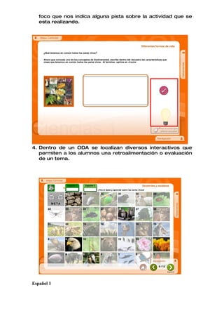foco que nos indica alguna pista sobre la actividad que se
   esta realizando.




4. Dentro de un ODA se localizan diversos interactivos que
   permiten a los alumnos una retroalimentación o evaluación
   de un tema.




Español I
 