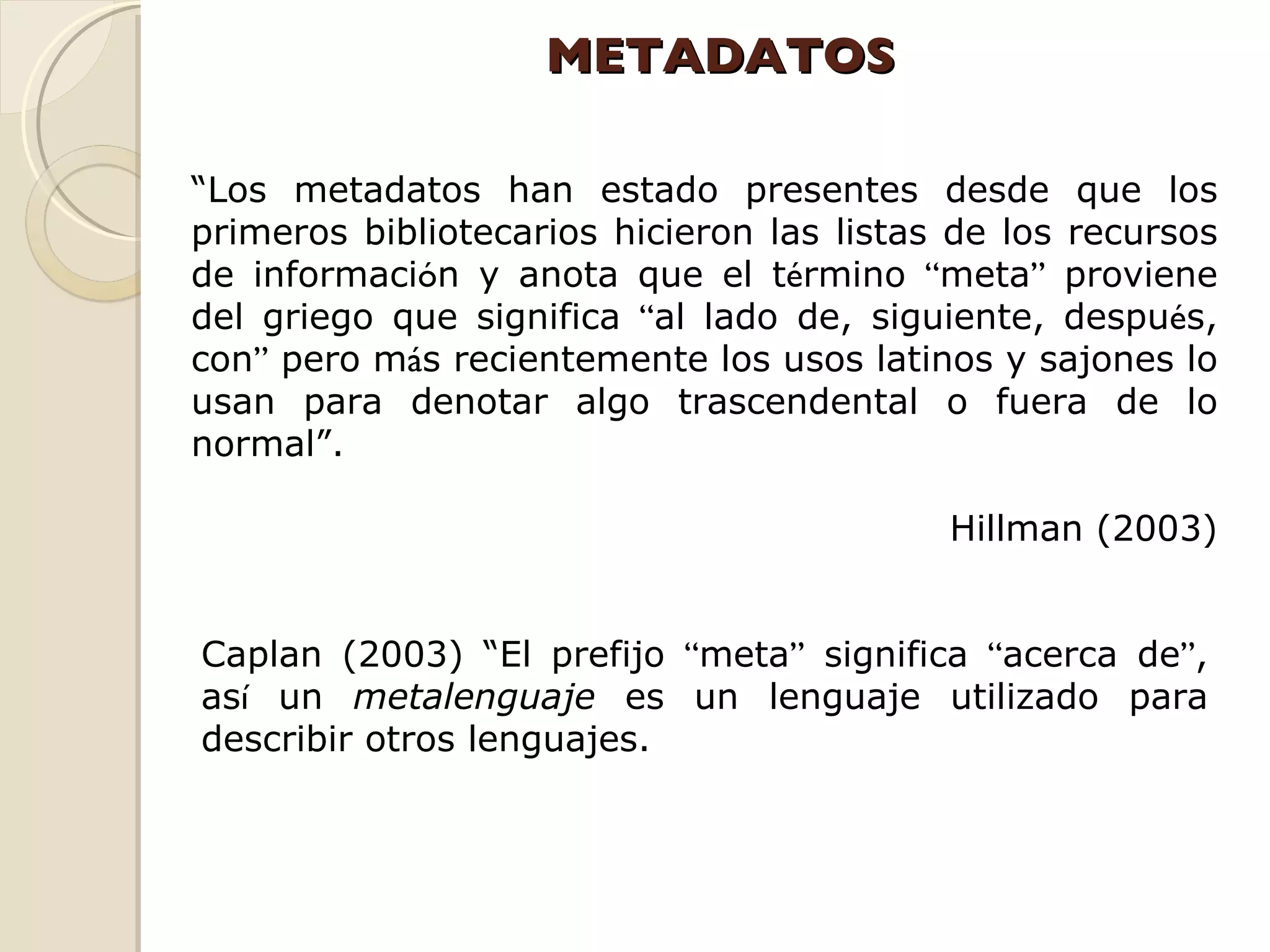 METADATOS “ Los metadatos han estado presentes desde que los primeros bibliotecarios hicieron las listas de los recursos de informaci ó n y anota que el t é rmino  “ meta ”  proviene del griego que significa  “ al lado de, siguiente, despu é s, con ”  pero m á s recientemente los usos latinos y sajones lo usan para denotar algo trascendental o fuera de lo normal”. Hillman (2003) Caplan (2003) “El prefijo  “ meta ”  significa  “ acerca de ” , as í  un  metalenguaje  es un lenguaje utilizado para describir otros lenguajes. 