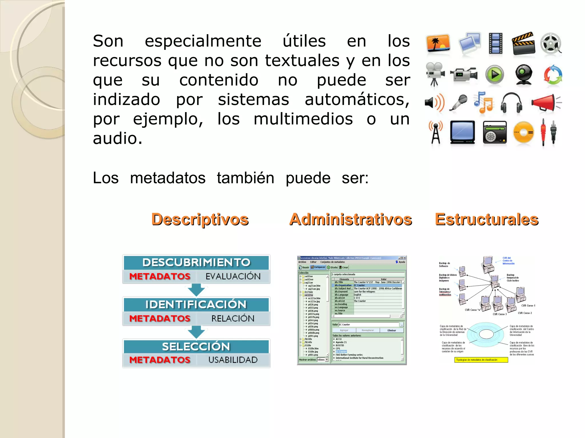 Los metadatos también puede ser: Descriptivos  Administrativos  Estructurales Son especialmente útiles en los recursos que no son textuales y en los que su contenido no puede ser indizado por sistemas automáticos, por ejemplo, los multimedios o un audio. 