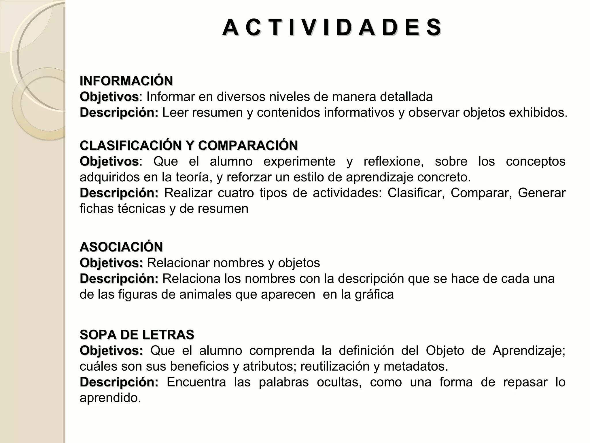 CLASIFICACIÓN Y COMPARACIÓN Objetivos : Que el alumno experimente y reflexione, sobre los conceptos adquiridos en la teoría, y reforzar un estilo de aprendizaje concreto. Descripción:  Realizar cuatro tipos de actividades: Clasificar, Comparar, Generar fichas técnicas y de resumen  INFORMACIÓN Objetivos : Informar en diversos niveles de manera detallada Descripción:  Leer resumen y contenidos informativos y observar objetos exhibidos .  SOPA DE LETRAS Objetivos:  Que el alumno comprenda la definición del Objeto de Aprendizaje; cuáles son sus beneficios y atributos; reutilización y metadatos. Descripción:  Encuentra las palabras ocultas, como una forma de repasar lo aprendido. ASOCIACIÓN Objetivos:  Relacionar nombres y objetos Descripción:  Relaciona los nombres con la descripción que se hace de cada una de las figuras de animales que aparecen  en la gráfica A C T I V I D A D E S  