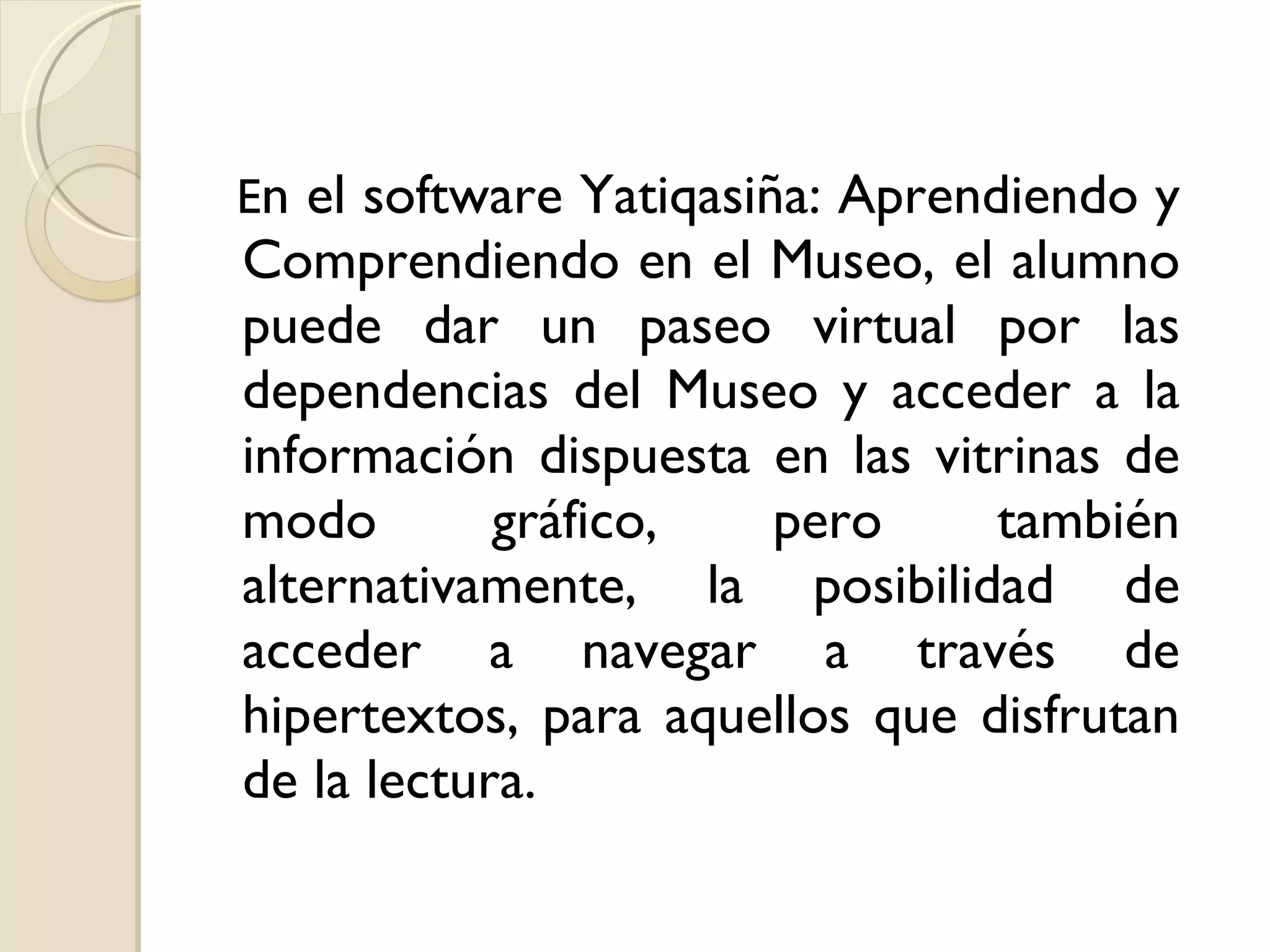 E n el software Yatiqasiña: Aprendiendo y Comprendiendo en el Museo, el alumno puede dar un paseo virtual por las dependencias del Museo y acceder a la información dispuesta en las vitrinas de modo gráfico, pero también alternativamente, la posibilidad de acceder a navegar a través de hipertextos, para aquellos que disfrutan de la lectura. 