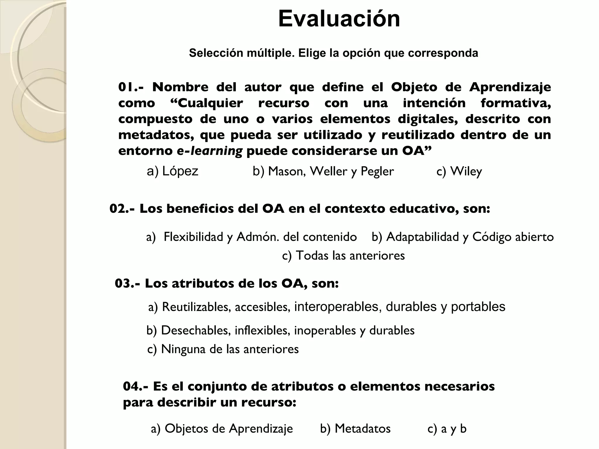 Evaluación 01.- Nombre del autor que define el Objeto de Aprendizaje como “Cualquier recurso con una intención formativa, compuesto de uno o varios elementos digitales, descrito con metadatos, que pueda ser utilizado y reutilizado dentro de un entorno  e-learning  puede considerarse un OA” a) López  b)  Mason, Weller y Pegler c) Wiley 02.- Los beneficios del OA en el contexto educativo, son: a)  Flexibilidad y Admón. del contenido b) Adaptabilidad y Código abierto c) Todas las anteriores 03.- Los atributos de los OA, son: a) Reutilizables, accesibles,  interoperables, durables y portables b) Desechables, inflexibles, inoperables y durables c) Ninguna de las anteriores 04.- Es el conjunto de atributos o elementos necesarios para describir un recurso: a) Objetos de Aprendizaje b) Metadatos c) a y b Selección múltiple. Elige la opción que corresponda 