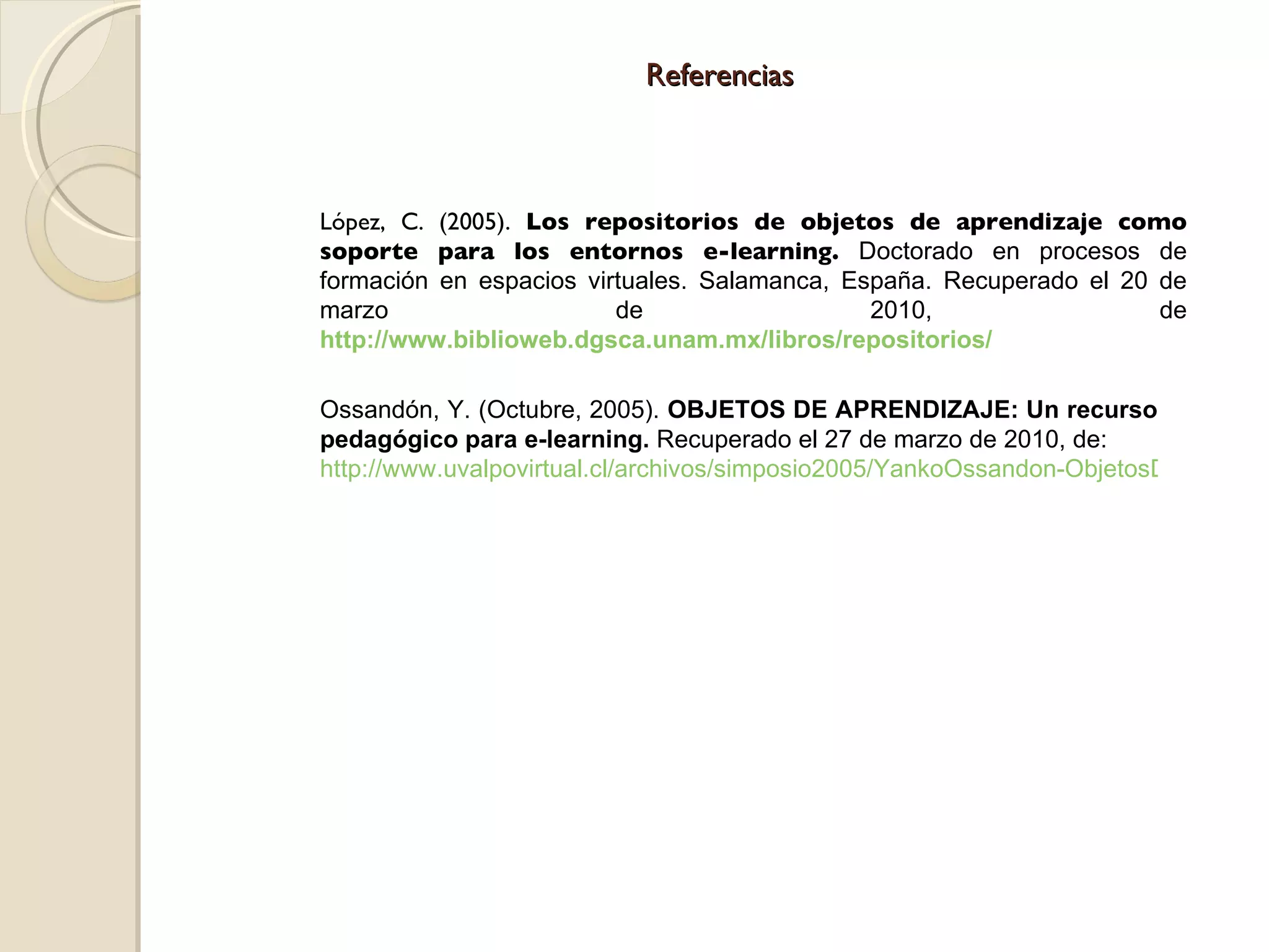 Referencias López, C. (2005).  Los repositorios de objetos de aprendizaje como soporte para los entornos e-learning.  Doctorado en procesos de formación en espacios virtuales. Salamanca, España. Recuperado el 20 de marzo de 2010, de  http://www.biblioweb.dgsca.unam.mx/libros/repositorios/ Ossandón, Y. (Octubre, 2005).  OBJETOS DE APRENDIZAJE: Un recurso pedagógico para e-learning.  Recuperado el 27 de marzo de 2010, de: http://www.uvalpovirtual.cl/archivos/simposio2005/YankoOssandon-ObjetosDeAprendizaje.pdf 